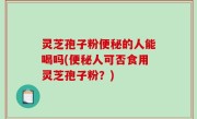 灵芝孢子粉便秘的人能喝吗(便秘人可否食用灵芝孢子粉？)