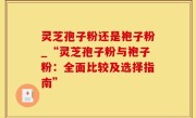 灵芝孢子粉还是袍子粉_“灵芝孢子粉与袍子粉：全面比较及选择指南”