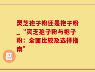 灵芝孢子粉还是袍子粉_“灵芝孢子粉与袍子粉：全面比较及选择指南”