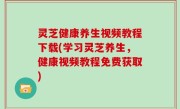 灵芝健康养生视频教程下载(学习灵芝养生，健康视频教程免费获取)