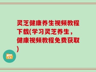 灵芝健康养生视频教程下载(学习灵芝养生，健康视频教程免费获取)