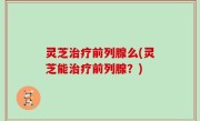 灵芝治疗前列腺么(灵芝能治疗前列腺？)