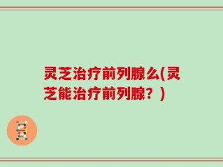 灵芝治疗前列腺么(灵芝能治疗前列腺？)