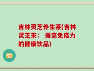 吉林灵芝养生茶(吉林灵芝茶： 提高免疫力的健康饮品)