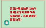 灵芝外敷皮肤的功效与作用(灵芝外用能改善皮肤问题，具有显著的美容功效)