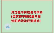 灵芝孢子粉胶囊与荜铃(灵芝孢子粉胶囊与荜铃的功效及区别对比)