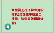 大型灵芝孢子粉专用粉碎机(灵芝孢子粉加工神器，给你高效研磨体验)