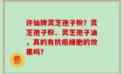 许仙牌灵芝孢子粉？灵芝孢子粉、灵芝孢子油，真的有抗癌细胞的效果吗？