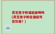 灵芝孢子粉酒后能喝吗(灵芝孢子粉在酒后可否饮用？)