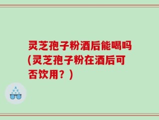 灵芝孢子粉酒后能喝吗(灵芝孢子粉在酒后可否饮用？)