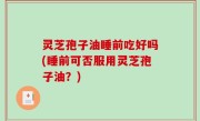 灵芝孢子油睡前吃好吗(睡前可否服用灵芝孢子油？)