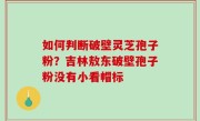 如何判断破壁灵芝孢子粉？吉林敖东破壁孢子粉没有小看帽标