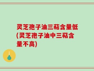 灵芝孢子油三萜含量低(灵芝孢子油中三萜含量不高)