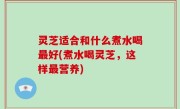 灵芝适合和什么煮水喝最好(煮水喝灵芝，这样最营养)