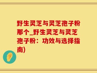野生灵芝与灵芝孢子粉那个_野生灵芝与灵芝孢子粉：功效与选择指南)