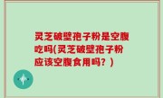 灵芝破壁孢子粉是空腹吃吗(灵芝破壁孢子粉应该空腹食用吗？)