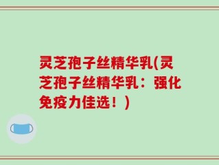灵芝孢子丝精华乳(灵芝孢子丝精华乳：强化免疫力佳选！)