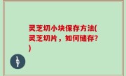灵芝切小块保存方法(灵芝切片，如何储存？)