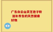 广东白云山灵芝孢子粉 滋补养生的天然健康好物