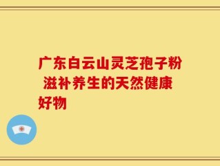 广东白云山灵芝孢子粉 滋补养生的天然健康好物