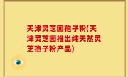 天津灵芝园孢子粉(天津灵芝园推出纯天然灵芝孢子粉产品)