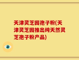 天津灵芝园孢子粉(天津灵芝园推出纯天然灵芝孢子粉产品)