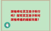 颈椎疼吃灵芝孢子粉行吗？探究灵芝孢子粉对颈椎疼痛的缓解效果？