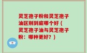 灵芝孢子粉和灵芝孢子油区别到底哪个好 (灵芝孢子油与灵芝孢子粉：哪种更好？)