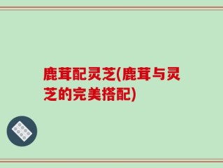 鹿茸配灵芝(鹿茸与灵芝的完美搭配)
