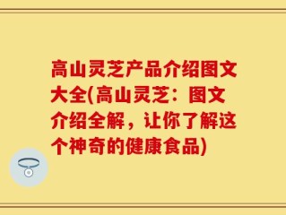 高山灵芝产品介绍图文大全(高山灵芝：图文介绍全解，让你了解这个神奇的健康食品)
