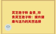 灵芝孢子粉 金贵_珍贵灵芝孢子粉：提升健康与活力的天然选择