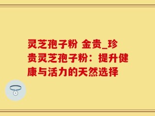 灵芝孢子粉 金贵_珍贵灵芝孢子粉：提升健康与活力的天然选择