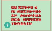 菇新 灵芝孢子粉 如何？听说灵芝孢子粉非常好，身边的好多朋友都在吃，想问问灵芝孢子粉究竟有多好