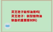 灵芝孢子能榨油用吗(灵芝孢子：新型植物油制备的重要原材料)