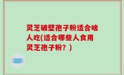 灵芝破壁孢子粉适合啥人吃(适合哪些人食用灵芝孢子粉？)
