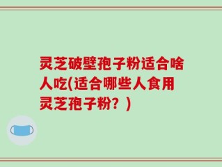 灵芝破壁孢子粉适合啥人吃(适合哪些人食用灵芝孢子粉？)