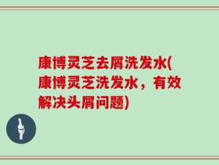 康博灵芝去屑洗发水(康博灵芝洗发水，有效解决头屑问题)