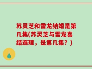 苏灵芝和雷龙结婚是第几集(苏灵芝与雷龙喜结连理，是第几集？)