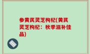 参黄芪灵芝枸杞(黄芪灵芝枸杞：秋季滋补佳品)