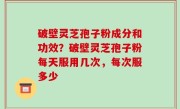 破壁灵芝孢子粉成分和功效？破壁灵芝孢子粉每天服用几次，每次服多少