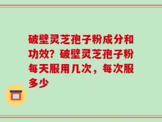 破壁灵芝孢子粉成分和功效？破壁灵芝孢子粉每天服用几次，每次服多少