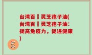 台湾百樣灵芝孢子油(台湾百樣灵芝孢子油：提高免疫力，促进健康)