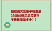 糖尿病灵芝孢子粉用量(合适的糖尿病灵芝孢子粉用量是多少？)
