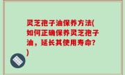 灵芝孢子油保养方法(如何正确保养灵芝孢子油，延长其使用寿命？)