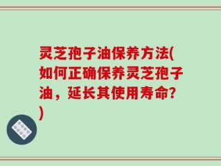 灵芝孢子油保养方法(如何正确保养灵芝孢子油，延长其使用寿命？)