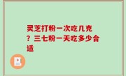 灵芝打粉一次吃几克 ？三七粉一天吃多少合适