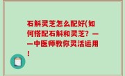 石斛灵芝怎么配好(如何搭配石斛和灵芝？——中医师教你灵活运用！