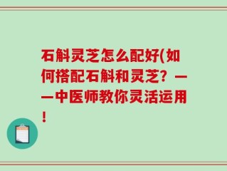 石斛灵芝怎么配好(如何搭配石斛和灵芝？——中医师教你灵活运用！
