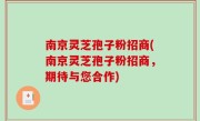 南京灵芝孢子粉招商(南京灵芝孢子粉招商,期待与您合作)