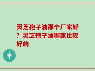 灵芝孢子油那个厂家好？灵芝孢子油哪家比较好的